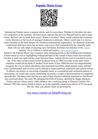 Popular Music Essay
Introduction Popular music is popular afresh, and it's everywhere. Whether it's the idols, the stars,
the competitors or the academy, the burst music industry has not ever flaunted itself to such a large
extent. But how can we mark burst music? Where is its place? Many would contend that it pertains
sorely littered over the levels of teenager's bedrooms worldwide. Others would state it is most at
home recorded on the bank balance of a foremost multinational organisation. An allotment of persons
would assert that burst music has no home, and is just a fad commended by the culturally inept,
those who are only adept of enjoying a pre–formatted, formulaic merchandise of the 'culture
industry'. Or is it infects a varied and creative...show more content...
Adorno's 'On Popular Music' may recognise some intriguing points on the building and circulation
of burst music as well as highlighting widespread traits of the 'sound' of burst music but ironically
his idea is itself very rigid and has some foremost flaws. Adorno did not seem it essential to revise
any of his ideas on burst music before he passed away in 1969 even after a time span which
numerous would call the birth of 'modern' burst music (Clyne 2006).He does not unquestionably
recognise the way in which subcultures and communal assemblies adopt popular music and how
even a 'preformatted' part of music can be utilised to inspire political, communal and cultural reform.
If Adorno was correct in conversing of popular music as a normalised and conformist pattern of
amusement, we would only require mentioning succinctly a couple of demonstrations to completely
discredit this. The Spice Girls and the new type of post–feminist rebellion renowned as 'Girl Power'
they conveyed about. The early 90's glimpsed the birth of Ecstasy, glorified by Happy Hardcore,
Techno and now Dance music, while children were vocalising along to 'Ebenezer Goode' (The
Shamen 1992) the censors failed to choose up on the equitably conspicuous chorus of 'E's are good'.
The 'do–what–you–please' mind–set presented by
Get more content on HelpWriting.net
 