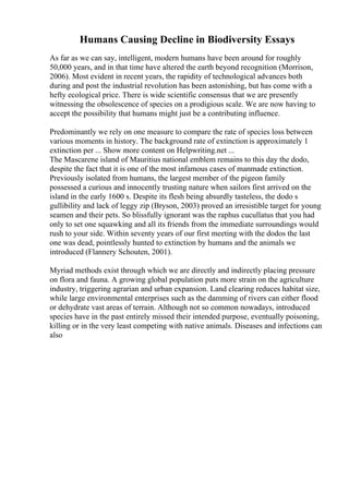 Humans Causing Decline in Biodiversity Essays
As far as we can say, intelligent, modern humans have been around for roughly
50,000 years, and in that time have altered the earth beyond recognition (Morrison,
2006). Most evident in recent years, the rapidity of technological advances both
during and post the industrial revolution has been astonishing, but has come with a
hefty ecological price. There is wide scientific consensus that we are presently
witnessing the obsolescence of species on a prodigious scale. We are now having to
accept the possibility that humans might just be a contributing influence.
Predominantly we rely on one measure to compare the rate of species loss between
various moments in history. The background rate of extinction is approximately 1
extinction per ... Show more content on Helpwriting.net ...
The Mascarene island of Mauritius national emblem remains to this day the dodo,
despite the fact that it is one of the most infamous cases of manmade extinction.
Previously isolated from humans, the largest member of the pigeon family
possessed a curious and innocently trusting nature when sailors first arrived on the
island in the early 1600 s. Despite its flesh being absurdly tasteless, the dodo s
gullibility and lack of leggy zip (Bryson, 2003) proved an irresistible target for young
seamen and their pets. So blissfully ignorant was the raphus cucullatus that you had
only to set one squawking and all its friends from the immediate surroundings would
rush to your side. Within seventy years of our first meeting with the dodos the last
one was dead, pointlessly hunted to extinction by humans and the animals we
introduced (Flannery Schouten, 2001).
Myriad methods exist through which we are directly and indirectly placing pressure
on flora and fauna. A growing global population puts more strain on the agriculture
industry, triggering agrarian and urban expansion. Land clearing reduces habitat size,
while large environmental enterprises such as the damming of rivers can either flood
or dehydrate vast areas of terrain. Although not so common nowadays, introduced
species have in the past entirely missed their intended purpose, eventually poisoning,
killing or in the very least competing with native animals. Diseases and infections can
also
 