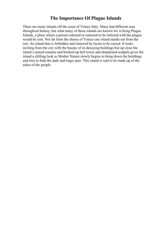 The Importance Of Plague Islands
There are many islands off the coast of Venice Italy. Many had different uses
throughout history, but what many of those islands are known for is being Plague
Islands, a place where a person infected or rumored to be infected with the plague
would be sent. Not far from the shores of Venice one island stands out from the
rest. An island that is forbidden and rumored by locals to be cursed. It looks
inviting from the city with the beauty of its decaying buildings but up close the
island s ruined remains and bricked up bell tower and abandoned scalpels gives the
island a chilling look as Mother Nature slowly begins to bring down the buildings
and tries to hide the dark and tragic past. This island is said to be made up of the
ashes of the people
 