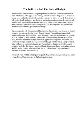 The Judiciary And The Federal Budget
Poorly crafted statues almost always require future revision, sometimes in another
moment of crisis. This type of law making tends to increase the power of executive
agencies as well as the courts. Because the judiciary is forced to clarify legislation, to
rule on its details and apply legislation to uncertain situations, vague legislationends
up allocating substantial power to the judiciary. Imprecise and open ended statues
often increase to power of executive agencies, too. Such agencies are given broad
mandates without much guidance or oversight.
Decades ago, the US Congress would assign specific priorities and focuses to federal
agencies when approving the yearly federal budget. This guidance is especially
important because the legislature exerts little other control over independent agencies,
like the Federal Trade Commission or the Federal Communications Commission.
Now, because the federal budget is so often approved during crisis conditions (and
sometimes merely extends the previous year s budget into the next), Congress offers
little guidance to independent agencies. This enhances the power of independent
agencies while leaving them without guidance. Unger s preferred mode of organizing
politics would entail a substantial increase to the last minute compromises and
revisions that cause such confusion.
The courts, too, will be called upon to specify legislative details, meaning, and reach
of legislation. Many scholars in the legal realism camp
 