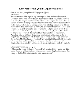 Kano Model And Quality Deployment Essay
Kano Model and Quality Function Deployment (QFD)
Introduction
It is a fact that the main target of any company is to meet the needs of customers.
Customers are the main goal as they are the main asset which brings in the profits to
companies. As companies do their best to attract as more as possible, and as there is
a severe competition among companies to attract customers, researchers also do their
best to provide with means to analyze customer needs to help companies meet these
needs. One of these models used to identify the needs of customers is the Kano Model
. This model helps determine the main needs and the delights customers which the
customers expect to find in a product or a service. Therefore, Professor Noriaki Kano
could give us a powerful technique to address the issue of needs of customers.
According to theory of Kano, the customer satisfaction is not the same as this is
proportional to the degree to which the product or service is completely functional.
So, the Kano Model and Quality Function Deployment (QFD) helps identify the needs
of customer in any of the products or services to determine how to meet such
functional requirements. Through this report, I am going to tackle the following tasks.
Literature of Kano model and QFD
1 The study here is on the Quality Function Deployment and how it makes use of the
matrix format to tackle some issues which are important to the planning process. The
House of Quality Matrix translates the main requirements of
 