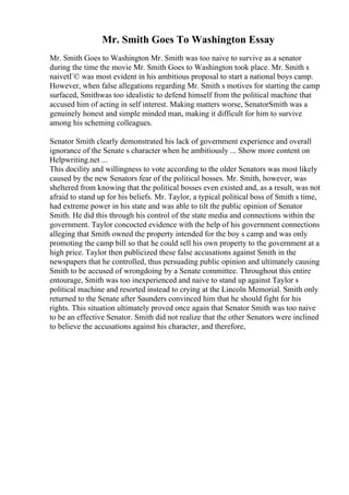Mr. Smith Goes To Washington Essay
Mr. Smith Goes to Washington Mr. Smith was too naive to survive as a senator
during the time the movie Mr. Smith Goes to Washington took place. Mr. Smith s
naivetГ© was most evident in his ambitious proposal to start a national boys camp.
However, when false allegations regarding Mr. Smith s motives for starting the camp
surfaced, Smithwas too idealistic to defend himself from the political machine that
accused him of acting in self interest. Making matters worse, SenatorSmith was a
genuinely honest and simple minded man, making it difficult for him to survive
among his scheming colleagues.
Senator Smith clearly demonstrated his lack of government experience and overall
ignorance of the Senate s character when he ambitiously ... Show more content on
Helpwriting.net ...
This docility and willingness to vote according to the older Senators was most likely
caused by the new Senators fear of the political bosses. Mr. Smith, however, was
sheltered from knowing that the political bosses even existed and, as a result, was not
afraid to stand up for his beliefs. Mr. Taylor, a typical political boss of Smith s time,
had extreme power in his state and was able to tilt the public opinion of Senator
Smith. He did this through his control of the state media and connections within the
government. Taylor concocted evidence with the help of his government connections
alleging that Smith owned the property intended for the boy s camp and was only
promoting the camp bill so that he could sell his own property to the government at a
high price. Taylor then publicized these false accusations against Smith in the
newspapers that he controlled, thus persuading public opinion and ultimately causing
Smith to be accused of wrongdoing by a Senate committee. Throughout this entire
entourage, Smith was too inexperienced and naive to stand up against Taylor s
political machine and resorted instead to crying at the Lincoln Memorial. Smith only
returned to the Senate after Saunders convinced him that he should fight for his
rights. This situation ultimately proved once again that Senator Smith was too naive
to be an effective Senator. Smith did not realize that the other Senators were inclined
to believe the accusations against his character, and therefore,
 