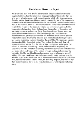 Blockbuster Research Paper
American films have been divided into two main categories: Blockbusters and
Independent films. In order for a film to be categorized as a blockbuster there has
to be heavy advertising and a high production value which calls for an enormous
financial budget. Blockbuster films are usually produced by one of the major movie
studios such as Warner Brothers or Paramount and star well known actors in order to
draw in the audience. There is a misconception that a filmis considered a blockbuster
based off the success of the film in the cinema and how much it grossed. Unlike
blockbusters, Independent films rely heavily on the actual art of filmmaking and
less on the popularity and success. These films do not feature famous actors and
are usually not shown in theaters. Blockbusters target a wide audience and
Independent films generally draw an older and more intellectual crowd. Because
blockbusters are solely driven by financial gain, filmmaking by the major studios
has become more about business then about the art of film. Movie projects are more
about marketability then artistic vision. They are based on how well they will
generate reputable income from the sales of toys, video games, and sequels. The
success of a movie is evaluated by... Show more content on Helpwriting.net ...
This movie was a hit at the box office and generated an enormous amount of revenue
and media attention. Because of the amount of props, casting, and shooting, the
budget for this film was $4 million and apparently went over budget to about $9
million. Like most blockbusters, the budgets are usually pretty high and have the
potential to go far and above them due to unforeseen issues and technical difficulties.
Also, because they choose famous actors, for marketing purposes, they have to pay
them more which also drives up the budget and makes advertising and marketing a
major
 