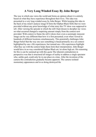 A Very Long Winded Essay By John Berger
The way in which one views the world and forms an opinion about it is entirely
based on what they have experience throughout their lives. This idea was
presented in a very long winded essay by John Berger. While keeping this idea in
the back of my mind I analyze image D form the Orphan Black Stills that we were
provided without any prior knowledge of what story this TV show was supposed to
tell. After viewing the episode in which the still I had chosen to decipher my views
on what occurred changed a surprising amount simply from the context now
provided. With context to frame the still it shows how even a seemingly innocent
image can be very different than how it is first presented; even when viewed in
hundreds of different locations simultaneously. This potentially challenges John
Berger belief that the way one sees something is based primarily on a set context
highlighted by one s life experiences; but instead one s life experiences highlight
what they see with the context helps them form their interpretation. John Berger
would have in no way considered Orphan Black art; let alone high art. His reasoning
for this is can be summed up with this quote The inherent contradiction in
perspective was that it structured all images of reality to address a single spectator
who, unlike god, could only be in one place at a time. After the invention of the
camera this contradiction gradually became apparent. The camera isolated
momentary appearances and in so doing destroyed the
 