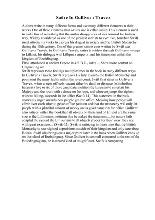 Satire In Gulliver s Travels
Authors write in many different forms and use many different elements in their
works. One of these elements that writers use is called satire. This element is used
to make fun of something that the author disapproves of in a comical but hidden
way. Widely considered as one of the greatest satirists to ever live, Jonathan Swift
used satirein his works to express his disgust in society and the British Monarchy
during the 18th century. One of the greatest satires ever written by Swift was
Gulliver s Travels. In Gulliver s Travels, satire is evident through Gulliver s voyage
to Lilliput, his dialogue with Lilliput s emperor, and his time spent within the
kingdom of Brobdingnag.
First introduced in ancient Greece in 423 B.C., satire ... Show more content on
Helpwriting.net ...
Swift expresses these feelings multiple times in the book in many different ways.
In Gulliver s Travels, Swift expresses his fury towards the British Monarchy and
points out the many faults within the royal court. Swift first states in Gulliver s
Travels, when a great office is vacant either by death or disgrace (which often
happens) five or six of those candidates petition the Emperor to entertain his
Majesty and the court with a dance on the rope, and whoever jumps the highest
without falling, succeeds in the office (Swift 44). This statement in the book
shows his anger towards how people get into office. Showing how people will
climb over each other to get an office position and that the monarchy will only let
people with a plentiful amount of money and a good name run for office. Gulliver
also notices within the book that all objects on the island of Lilliput are the same
size as the Lilliputians, noticing this he makes the statement, ...but nature hath
adapted the eyes of the Lilliputians to all objects proper for their view: they see
with great exactness... (Swift 62). Swift is satirizing in these lines that the British
Monarchy is near sighted to problems outside of their kingdom and only care about
Britain. Swift also brings out a major point later in the book when Gulliver ends up
on the island of Brobdingnag. Since Gulliver is so small compared to the rest of the
Brobdingnagians, he is treated kind of insignificant. Swift is comparing
 