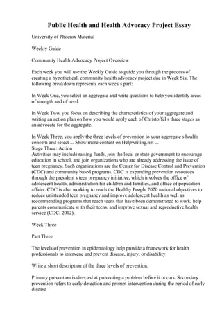 Public Health and Health Advocacy Project Essay
University of Phoenix Material
Weekly Guide
Community Health Advocacy Project Overview
Each week you will use the Weekly Guide to guide you through the process of
creating a hypothetical, community health advocacy project due in Week Six. The
following breakdown represents each week s part:
In Week One, you select an aggregate and write questions to help you identify areas
of strength and of need.
In Week Two, you focus on describing the characteristics of your aggregate and
writing an action plan on how you would apply each of Christoffel s three stages as
an advocate for the aggregate.
In Week Three, you apply the three levels of prevention to your aggregate s health
concern and select ... Show more content on Helpwriting.net ...
Stage Three: Action
Activities may include raising funds, join the local or state government to encourage
education in school, and join organizations who are already addressing the issue of
teen pregnancy. Such organizations are the Center for Disease Control and Prevention
(CDC) and community based programs. CDC is expanding prevention resources
through the president s teen pregnancy initiative, which involves the office of
adolescent health, administration for children and families, and office of population
affairs. CDC is also working to reach the Healthy People 2020 national objectives to
reduce unintended teen pregnancy and improve adolescent health as well as
recommending programs that reach teens that have been demonstrated to work, help
parents communicate with their teens, and improve sexual and reproductive health
service (CDC, 2012).
Week Three
Part Three
The levels of prevention in epidemiology help provide a framework for health
professionals to intervene and prevent disease, injury, or disability.
Write a short description of the three levels of prevention.
Primary prevention is directed at preventing a problem before it occurs. Secondary
prevention refers to early detection and prompt intervention during the period of early
disease
 