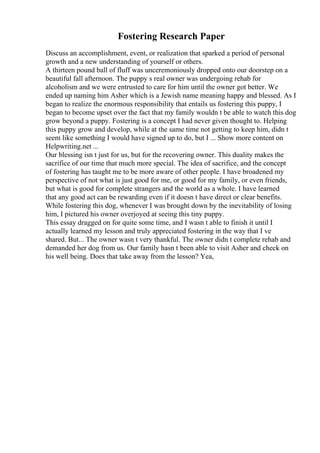 Fostering Research Paper
Discuss an accomplishment, event, or realization that sparked a period of personal
growth and a new understanding of yourself or others.
A thirteen pound ball of fluff was unceremoniously dropped onto our doorstep on a
beautiful fall afternoon. The puppy s real owner was undergoing rehab for
alcoholism and we were entrusted to care for him until the owner got better. We
ended up naming him Asher which is a Jewish name meaning happy and blessed. As I
began to realize the enormous responsibility that entails us fostering this puppy, I
began to become upset over the fact that my family wouldn t be able to watch this dog
grow beyond a puppy. Fostering is a concept I had never given thought to. Helping
this puppy grow and develop, while at the same time not getting to keep him, didn t
seem like something I would have signed up to do, but I ... Show more content on
Helpwriting.net ...
Our blessing isn t just for us, but for the recovering owner. This duality makes the
sacrifice of our time that much more special. The idea of sacrifice, and the concept
of fostering has taught me to be more aware of other people. I have broadened my
perspective of not what is just good for me, or good for my family, or even friends,
but what is good for complete strangers and the world as a whole. I have learned
that any good act can be rewarding even if it doesn t have direct or clear benefits.
While fostering this dog, whenever I was brought down by the inevitability of losing
him, I pictured his owner overjoyed at seeing this tiny puppy.
This essay dragged on for quite some time, and I wasn t able to finish it until I
actually learned my lesson and truly appreciated fostering in the way that I ve
shared. But... The owner wasn t very thankful. The owner didn t complete rehab and
demanded her dog from us. Our family hasn t been able to visit Asher and check on
his well being. Does that take away from the lesson? Yea,
 