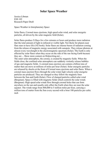Solar Space Weather
Jessica Libman
ESS 102
Research Paper Draft
Space Weather in Interplanetary Space
Solar flares, Coronal mass ejections, high speed solar wind, and solar energetic
particles, all driven by the solar magnetic field (Solar).
Solar flares produce X Rays for a few minutes or hours and produce more radiation
that the total amount of light in infrared or visible light. Not likely for planets near
flare stars to have life (102 book). Solar flares are intense bursts of radiation coming
from the release of magnetic energy associated with sunspots. They release photons at
almost every wavelength in the electromagnetic spectrum (Solar). The Earth is only
affected by solar flares when they occur on the side of the sun facing Earth because
they are ... Show more content on Helpwriting.net ...
The outer solar atmosphere, the corona, is created by magnetic fields. When the
fields close, the confined solar atmosphere can suddenly violently release bubbles
of gas and magnetic fields. A coronal mass ejection can contain a billion tons of
matter that can move at millions of miles per hour (Solar). Solar energetic particles
are released by shocks at the front of Coronal mass ejections and solar flares. When a
coronal mass ejection flows through the solar wind, high velocity solar energetic
particles are produced. They are charged so they follow the magnetic lines
between the Sun and Earth (Solar). Flow of charged particles called solar wind
(Bergman). Space is filled with magnetic fields which controls the solar winds
(Bergman). High speed solar winds flow through coronal holes that can form
anywhere on the sun and usually only affect the Earth when they are near the solar
equator. The winds range from 800,000 to 5 million miles per hour, carrying a
million tons of matter from the Sun every second with a bout 100 particles per cubic
inch
 