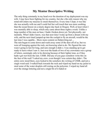 My Mentor Descriptive Writing
The only thing constantly in my head over the duration of my deployment was my
wife. I may have been fighting for my country, but she s the only reason why my
mind still orders my muscles to strain themselves. Every time I slept, it was like
she was actually with me and I could feel her soft touch that was more soothing
than the ocean breeze on a ninety degree day back in Oregon. Well, at least when I
was mentally able to sleep, which only came about three nights a week. Unlike a
large number of the men on base, I hadn t broken down yet. Not physically, not
mentally. What I didn t know, was that next time I woke up from a dream with my
wife, and the next timeI jumped up into the cockpit to fly an aircraft, would be the
last time I was capable... Show more content on Helpwriting.net ...
The rain began to come down and wash away some of the dust off of us, but we
were all lounging against the rock, not knowing what to do. We figured the rain
wasn t going to last for long, and sure enough it didn t, I was standing up to get
ready to leave when I saw it. Just over the heads of two of my crewmates was a group
of letters, seemingly only to be showing because of their lighter tone, as if they
hadn t got wet from the rain. USSR. Did any of you guys somehow write this on
the face of the rock? I asked my crew, even though I was certain they didn t. The
entire crew stood there, eyes locked to the somehow dry writing of USSR, and not a
single word said. I walked back towards the rock and wiped my hand on my jacket to
steal some of the water droplets still resting on the polyester. I wiped my hand all
over the strange lettering and not a single bit of it faded or
 
