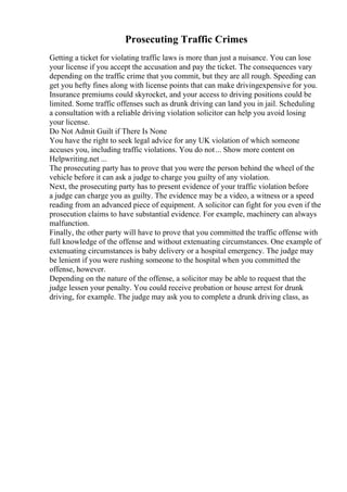 Prosecuting Traffic Crimes
Getting a ticket for violating traffic laws is more than just a nuisance. You can lose
your license if you accept the accusation and pay the ticket. The consequences vary
depending on the traffic crime that you commit, but they are all rough. Speeding can
get you hefty fines along with license points that can make drivingexpensive for you.
Insurance premiums could skyrocket, and your access to driving positions could be
limited. Some traffic offenses such as drunk driving can land you in jail. Scheduling
a consultation with a reliable driving violation solicitor can help you avoid losing
your license.
Do Not Admit Guilt if There Is None
You have the right to seek legal advice for any UK violation of which someone
accuses you, including traffic violations. You do not... Show more content on
Helpwriting.net ...
The prosecuting party has to prove that you were the person behind the wheel of the
vehicle before it can ask a judge to charge you guilty of any violation.
Next, the prosecuting party has to present evidence of your traffic violation before
a judge can charge you as guilty. The evidence may be a video, a witness or a speed
reading from an advanced piece of equipment. A solicitor can fight for you even if the
prosecution claims to have substantial evidence. For example, machinery can always
malfunction.
Finally, the other party will have to prove that you committed the traffic offense with
full knowledge of the offense and without extenuating circumstances. One example of
extenuating circumstances is baby delivery or a hospital emergency. The judge may
be lenient if you were rushing someone to the hospital when you committed the
offense, however.
Depending on the nature of the offense, a solicitor may be able to request that the
judge lessen your penalty. You could receive probation or house arrest for drunk
driving, for example. The judge may ask you to complete a drunk driving class, as
 