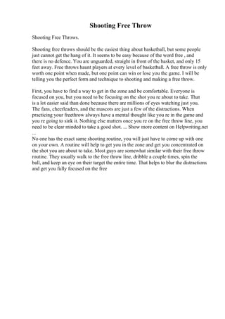 Shooting Free Throw
Shooting Free Throws.
Shooting free throws should be the easiest thing about basketball, but some people
just cannot get the hang of it. It seems to be easy because of the word free , and
there is no defence. You are unguarded, straight in front of the basket, and only 15
feet away. Free throws haunt players at every level of basketball. A free throw is only
worth one point when made, but one point can win or lose you the game. I will be
telling you the perfect form and technique to shooting and making a free throw.
First, you have to find a way to get in the zone and be comfortable. Everyone is
focused on you, but you need to be focusing on the shot you re about to take. That
is a lot easier said than done because there are millions of eyes watching just you.
The fans, cheerleaders, and the mascots are just a few of the distractions. When
practicing your freethrow always have a mental thought like you re in the game and
you re going to sink it. Nothing else matters once you re on the free throw line, you
need to be clear minded to take a good shot. ... Show more content on Helpwriting.net
...
No one has the exact same shooting routine, you will just have to come up with one
on your own. A routine will help to get you in the zone and get you concentrated on
the shot you are about to take. Most guys are somewhat similar with their free throw
routine. They usually walk to the free throw line, dribble a couple times, spin the
ball, and keep an eye on their target the entire time. That helps to blur the distractions
and get you fully focused on the free
 