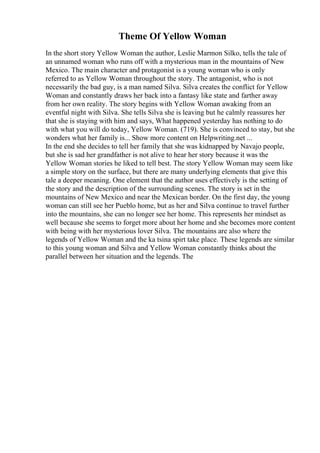 Theme Of Yellow Woman
In the short story Yellow Woman the author, Leslie Marmon Silko, tells the tale of
an unnamed woman who runs off with a mysterious man in the mountains of New
Mexico. The main character and protagonist is a young woman who is only
referred to as Yellow Woman throughout the story. The antagonist, who is not
necessarily the bad guy, is a man named Silva. Silva creates the conflict for Yellow
Woman and constantly draws her back into a fantasy like state and farther away
from her own reality. The story begins with Yellow Woman awaking from an
eventful night with Silva. She tells Silva she is leaving but he calmly reassures her
that she is staying with him and says, What happened yesterday has nothing to do
with what you will do today, Yellow Woman. (719). She is convinced to stay, but she
wonders what her family is... Show more content on Helpwriting.net ...
In the end she decides to tell her family that she was kidnapped by Navajo people,
but she is sad her grandfather is not alive to hear her story because it was the
Yellow Woman stories he liked to tell best. The story Yellow Woman may seem like
a simple story on the surface, but there are many underlying elements that give this
tale a deeper meaning. One element that the author uses effectively is the setting of
the story and the description of the surrounding scenes. The story is set in the
mountains of New Mexico and near the Mexican border. On the first day, the young
woman can still see her Pueblo home, but as her and Silva continue to travel further
into the mountains, she can no longer see her home. This represents her mindset as
well because she seems to forget more about her home and she becomes more content
with being with her mysterious lover Silva. The mountains are also where the
legends of Yellow Woman and the ka tsina spirt take place. These legends are similar
to this young woman and Silva and Yellow Woman constantly thinks about the
parallel between her situation and the legends. The
 