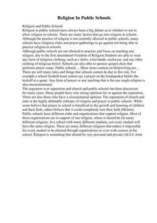 Religion In Public Schools
Religion and Public Schools
Religion in public schools have always been a big debate as to whether or not to
allow religion in schools. There are many factors that go into religion at schools.
Although the practice of religion is not currently allowed in public schools, many
schools have religious clubs and prayer gatherings to go against not being able to
practice religion in schools.
Although public schools are not allowed to practice and focus on teaching one
religion, due to the first amendment Freedom of Religion Students are able to wear
any form of religious clothing, such as t shirts, wrist bands, neckwear, and any other
clothing of religious belief. Schools are also able to sponsor gospel choir that
performs praise songs. Public schools ... Show more content on Helpwriting.net ...
There are still many rules and things that schools cannot do due to this rule. For
example a school football team cannot say a prayer on the loudspeaker before the
kickoff at a game. Any form of prayer or any teaching that is for one single religion is
also unconstitutional.
The argument over separation and church and public schools has been discussion
for many years. Many people have very strong opinions for or against the separation,
There are also those who have a circumstantial opinion. The separation of church and
state is the highly debatable subtopic of religion and prayer in public schools. While
some believe that prayer in school is beneficial to the growth and learning of children
and their faith, others believe that it could completely ruin their faith (Mclinn).
Public schools have different clubs and organizations that support religion. Most of
these organizations are in support of one religion, where it should be for many
different religions. In a school with many different students, not every student will
have the same religion. There are many different religions that makes it impossible
for every student to be pleased through organizations or even with courses at the
school. Religion is something that should be very personal and private (ACLU Joint
 