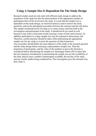 Using A Sample Size Is Dependent On The Study Design
Research studies need not only start with efficient study design to address the
hypothesis of the study but also the determination of the appropriate number of
participants that will be involved in the study. It is true that the sample size is
dependent on the study design, on statistical analysis used to answer the study
questions, and on the anticipated association between the outcome and the risk factor.
The sample sizeshould not be too large as it wastes money and time both to the
investigators and participants in the study. It should not be too small as well
because it may lead to inaccurate results causing a waste of time and resources. In
addition, participates in a large sample size may be exposed to unnecessary risk.
Therefore, careful attention should be taken while determining the appropriate
sample size for any study as it raises the question of ethical practices.
Any researcher should define the main objective of the study or the research question
and the study design before selecting a representative sample size. Then the
proportion of participants, and the value of the numbers to put in the formula is
considered before determining the sample size. Kamangar Islami (2013) states that
the non statistical consideration in determining the sample size are the availability of
the fund, ethical issues, number of participants available, the novelty of the study,
and any similar studies being conducted etc. The investigators give the rationale why
their study is
 