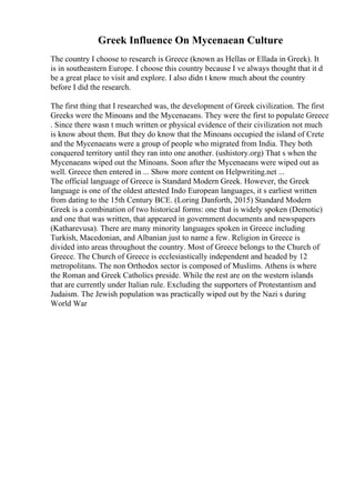 Greek Influence On Mycenaean Culture
The country I choose to research is Greece (known as Hellas or Ellada in Greek). It
is in southeastern Europe. I choose this country because I ve always thought that it d
be a great place to visit and explore. I also didn t know much about the country
before I did the research.
The first thing that I researched was, the development of Greek civilization. The first
Greeks were the Minoans and the Mycenaeans. They were the first to populate Greece
. Since there wasn t much written or physical evidence of their civilization not much
is know about them. But they do know that the Minoans occupied the island of Crete
and the Mycenaeans were a group of people who migrated from India. They both
conquered territory until they ran into one another. (ushistory.org) That s when the
Mycenaeans wiped out the Minoans. Soon after the Mycenaeans were wiped out as
well. Greece then entered in ... Show more content on Helpwriting.net ...
The official language of Greece is Standard Modern Greek. However, the Greek
language is one of the oldest attested Indo European languages, it s earliest written
from dating to the 15th Century BCE. (Loring Danforth, 2015) Standard Modern
Greek is a combination of two historical forms: one that is widely spoken (Demotic)
and one that was written, that appeared in government documents and newspapers
(Katharevusa). There are many minority languages spoken in Greece including
Turkish, Macedonian, and Albanian just to name a few. Religion in Greece is
divided into areas throughout the country. Most of Greece belongs to the Church of
Greece. The Church of Greece is ecclesiastically independent and headed by 12
metropolitans. The non Orthodox sector is composed of Muslims. Athens is where
the Roman and Greek Catholics preside. While the rest are on the western islands
that are currently under Italian rule. Excluding the supporters of Protestantism and
Judaism. The Jewish population was practically wiped out by the Nazi s during
World War
 