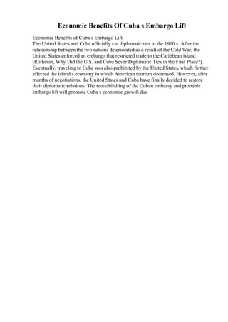 Economic Benefits Of Cuba s Embargo Lift
Economic Benefits of Cuba s Embargo Lift
The United States and Cuba officially cut diplomatic ties in the 1960 s. After the
relationship between the two nations deteriorated as a result of the Cold War, the
United States enforced an embargo that restricted trade to the Caribbean island
(Rothman, Why Did the U.S. and Cuba Sever Diplomatic Ties in the First Place?).
Eventually, traveling to Cuba was also prohibited by the United States, which further
affected the island s economy in which American tourism decreased. However, after
months of negotiations, the United States and Cuba have finally decided to restore
their diplomatic relations. The reestablishing of the Cuban embassy and probable
embargo lift will promote Cuba s economic growth due
 