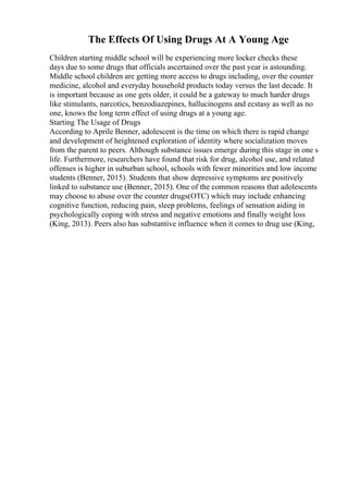 The Effects Of Using Drugs At A Young Age
Children starting middle school will be experiencing more locker checks these
days due to some drugs that officials ascertained over the past year is astounding.
Middle school children are getting more access to drugs including, over the counter
medicine, alcohol and everyday household products today versus the last decade. It
is important because as one gets older, it could be a gateway to much harder drugs
like stimulants, narcotics, benzodiazepines, hallucinogens and ecstasy as well as no
one, knows the long term effect of using drugs at a young age.
Starting The Usage of Drugs
According to Aprile Benner, adolescent is the time on which there is rapid change
and development of heightened exploration of identity where socialization moves
from the parent to peers. Although substance issues emerge during this stage in one s
life. Furthermore, researchers have found that risk for drug, alcohol use, and related
offenses is higher in suburban school, schools with fewer minorities and low income
students (Benner, 2015). Students that show depressive symptoms are positively
linked to substance use (Benner, 2015). One of the common reasons that adolescents
may choose to abuse over the counter drugs(OTC) which may include enhancing
cognitive function, reducing pain, sleep problems, feelings of sensation aiding in
psychologically coping with stress and negative emotions and finally weight loss
(King, 2013). Peers also has substantive influence when it comes to drug use (King,
 