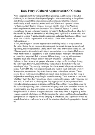 Katy Perry s Cultural Appropriation Of Geishas
Perry s appropriator behavior revealed her ignorance. And because of this, her
Geisha style performance has deepened people s misunderstanding to the geishas.
Katy Perry neglected the origin meaning of geishas and alter the costumes
unadvisedly, which expanded people s mix of Chinese and Japanese culture.
Furthermore, Katy Perry s behavior misleads people. Most of the Westerns
consider geishas as prostitutes because of the cultural difference. A typical
example can be seen in the conversation between O Reilly and Goldberg when they
discussed Katy Perry s appropriation. Goldberg said, a geisha is a woman who was
subservient to men. A geisha tries to please men and make them happy . However, it
is not true. As Julia Layton states in his article... Show more content on
Helpwriting.net ...
In fact, the charges of cultural appropriation are being hurled at every corner on
the Unite. States: the art museum, the restaurant, the movie theater, the novel and,
especially, the college campus. (Bari). I have met some appreciation in my life. As
Ellison s opinion, the majority of cultural appropriation occurs during Halloween,
when people think it s acceptable to don offensive dress. Many put on blackface,
or brownface, as part of their costumes. Others simply come up with costumes
meant to insult and demean another ethnicity or culture . During the last
Halloween, I met some white people who wore in ninja outfits in college during
the Halloween. However, the outfits they wore actually did not show the real
meaning of ninja. They merely cosplayed the characters of a Japanese animation
named NARUTO. The real ninja is masked, and wear in black and looks low key.
Nonetheless, the costumes they wore in were more colorful and various. Those
people do not really understand the histories of ninja, the reason why they wore in
ninja outfits was simply, they thought it was interesting. Their behavior is similar to
what Katy Perry has did. They altered others cognition to ninja as well. They may not
tend to do it, but it was no denying that they appropriated from Japanese culture.
Nowadays the phenomenon is common in Unite. States. However, nothing could be
the excuse of neglecting other cultures and adopting them in an insensible manner. It
is important to note that appreciation involves respect and value. It s okay to find
things beautiful. It s better to appreciate it and learn more about it. Especially before
you put an article of clothing on. Understanding the cultures sufficiently and avoiding
appropriation are imperative before applying it. Otherwise, one s ignorance would be
revealed and shows rudeness. In a word, the situation of cultural appropriation should
be
 