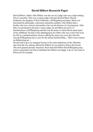 David Hilbert Research Paper
David Hilbert s father, Otto Hilbert, was the son of a judge who was a high ranking
Privy Councillor. Otto was a county judge who had married Maria Therese
Erdtmann, the daughter of Karl Erdtmann, a KГ¶nigsberg merchant. Maria was
fascinated by philosophy, astronomy and prime numbers. Otto Hilbert had a
brother who was a lawyer and another who was the director of a Gymnasium. After
Otto was promoted to become a senior judge, he and Maria moved to 13
Kirchenstrasse in KГ¶nigsberg and this was the home in which David spent much
of his childhood. He had a strict upbringing by his father who was a man who lived
his life to a standard pattern, always walking the same way every day and only
leaving KГ¶nigsberg once a year for the annual familyholiday.... Show more content
on Helpwriting.net ...
He also had to give an inaugural lecture in the main auditorium of the Albertina
and, from the two options offered by Hilbert, he was asked to deliver the lecture
The most general periodic functions. Klein had told Hilbert that KГ¶nigsberg may
not be a good place for him to habilitate but Hilbert was happy to do so. He wrote to
Klein (see for example
 