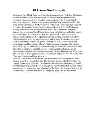 Rick Amor Greed Analysis
Rick Amor Greed Rick Amor, an Australian born artist from Frankston, Melbourne
born on 3rd March 1948, also known as Ric Amor is a contemporary artists,
prominent figurative artist, printmaker, graphic artist and the first artist in 30
years to be selected as a War Artist by the Australian War Memorial in 1999. He
completed a Certificate in 1965 at Caulfield Institute of Technology then received
Associate Diploma of Painting from the National Gallery School in Melbourne.
Having received student residencies from New York, London and Barcelona
enabled him to immerse himself in different cultures, landscapes and urban images
which influenced his earlier work, now his current work is a reflection of his
hometown of Melbourne. Rick s painting Greed a painting of a man with a face
devoid of eyes or nose, has a mouth opened wide with teeth showing, no tongue
visible, dressed in a suit and tie, a hand reaching out to the viewer with a dark
green background has a masterful use of light, a sombre presence of the subject
which draws you in and leaves you contemplating the intricacies of the artists mind
and what message he is trying to convey. The dark green background has an
interesting subtleness with lighting falling across the shoulders and side of the head.
The skin tone of blues, greys and green with touches of yellow, pale peach and pink...
Show more content on Helpwriting.net ...
His hand is positioned on the bottom left of the frame with the fingers and palm
situated towards the middle left side. The shoulders positioned in the top third cut
through representing a horizon. The direction of the fingers makes your eye travel
around the painting, the tie the slices through the middle of the shirt, the cuff of the
shirt cuts across to stop your eye falling out of the frame, the lightness balancing all
the darkness. The mouth dominates the image and drags you eye back to the
 
