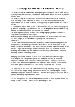 A Propagation Plan For A Commercial Nursery
1.A propagation plan is a record of plants propagated listing the type of plant, method
of propagation, pre treatments, date of sow, germination, pricked out, type of pot and
dispatch date.
2.A propagation plan is important in a commercial nursery because its useful to
show how long it takes for a seed or cutting to be in a sellable condition, were
improvements can be made next time, if the type of plant goes dormant and when it
flowers.
3.Chrysanthemums are often grown for mother s day, they can easily be propagated
by division in spring. Chrysanthemums can also be propagated by seeds and cuttings
but seed take a bit longer then both division and cuttings.
4.Many companies provide information to help you propagate their varieties. It ...
Show more content on Helpwriting.net ...
Wearing warmer clothing in winter like everything you would wear in the sun but
also put a jumper or jacket on to avoid getting sick may be advised.
Question 3:
1.Water is an important resource in every nursery, capturing and reusing that water
through irrigation technology could save thousands of dollars every year. Water
storing facilities in the form of large water tanks are essential for water storage in the
nursery. Larger nurseries might even use their own dams and treatment facilities.
Allowing the water to flow into drains or other non recycled waterways is illegal,
polluting, wasteful, and irresponsible.
Applying the water is difficult as small mists allow drift of water while larger
faster droplets can damage small plants and the media they are in, thus drip
irrigation is optimal if the watering is to be done outside. Drip irrigation can be
difficult to fix if blockages appear but they deliver a slow, constant, direct rate of
water. Fine sprays can be useful in glass houses were winds don t effect it.
The collection of this water can easily be achieved by removing the top 12cm of
soil with one end deeper, lining the hole with plastic and drainage piped, filling it
with large lose gravel, attaching some PVC from the drainage pipe to a water tank of
dam and adding a pump to reuse the water.
2.Waste management in a nursery should be minimised as waist products means lost
money. Always look for a way to reduce, reuse recycle. For
 