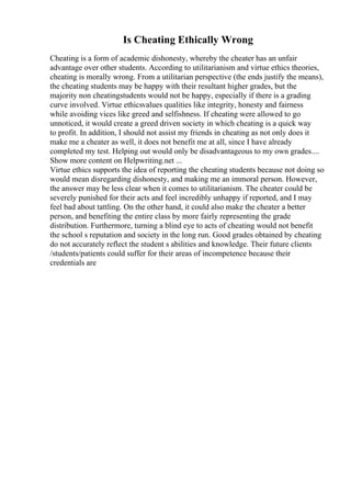 Is Cheating Ethically Wrong
Cheating is a form of academic dishonesty, whereby the cheater has an unfair
advantage over other students. According to utilitarianism and virtue ethics theories,
cheating is morally wrong. From a utilitarian perspective (the ends justify the means),
the cheating students may be happy with their resultant higher grades, but the
majority non cheatingstudents would not be happy, especially if there is a grading
curve involved. Virtue ethicsvalues qualities like integrity, honesty and fairness
while avoiding vices like greed and selfishness. If cheating were allowed to go
unnoticed, it would create a greed driven society in which cheating is a quick way
to profit. In addition, I should not assist my friends in cheating as not only does it
make me a cheater as well, it does not benefit me at all, since I have already
completed my test. Helping out would only be disadvantageous to my own grades....
Show more content on Helpwriting.net ...
Virtue ethics supports the idea of reporting the cheating students because not doing so
would mean disregarding dishonesty, and making me an immoral person. However,
the answer may be less clear when it comes to utilitarianism. The cheater could be
severely punished for their acts and feel incredibly unhappy if reported, and I may
feel bad about tattling. On the other hand, it could also make the cheater a better
person, and benefiting the entire class by more fairly representing the grade
distribution. Furthermore, turning a blind eye to acts of cheating would not benefit
the school s reputation and society in the long run. Good grades obtained by cheating
do not accurately reflect the student s abilities and knowledge. Their future clients
/students/patients could suffer for their areas of incompetence because their
credentials are
 