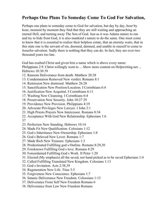 Perhaps One Plans To Someday Come To God For Salvation,
Perhaps one plans to someday come to God for salvation, but day by day, hour by
hour, moment by moment they find that they are still waiting and approaching an
eternal Hell, and turning away The Son of God. Just as it was Adams nature to run
and try to hide from God, it is also mankind s nature to do the same. One must come
to know that it is essential to realize their helpless estate, that an eternity waits, that in
this state one is the servant of sin, doomed, damned, and unable in oneself to come to
Jesusfor salvation. Sadly there is nothing that they can do. In fact, they are over two
thousand years too late.
God has exalted Christ and given him a name which is above every name:
Philippians 2:9. Christ willingly went to ... Show more content on Helpwriting.net ...
Hebrews 10:30 39
12. Ransom Deliverance from death. Matthew 20:28
13. Condemnation Removed New verdict. Romans 8:1
14. Remission New dismissal. Matthew 26:28
15. Sanctification New Position/Location. I Corinthians 6:4
16. Justification New Acquittal. I Corinthians 6:11
17. Washing New Cleansing. I Corinthians 6:4
18. Preservation New Security. John 10:27 29
19. Providence New Provision. Philippians 4:19
20. Advocate Privileges New Lawyer. I John 2:1
21. High Priests Prayers New Intercessor. Romans 8:34
22. Acceptance With God New Relationship. Ephesians 1:6
37
23. Perfection New Standing. Hebrews 10:14
24. Made Fit New Qualification. Colosians 1:12
25. God s Inheritance New Ownership. Ephesians 1:8
26. God s Beloved New Lover. Romans 1:7
27. Made Rich New Treasure. Ephesians 1:3
28. Predestinated Fulfilling god s Outline. Romans 8:29,30
29. Foreknown Fulfilling God s love. Romans 8:29
30. Foreordained Fulfilling God s Work. II Peter 1:20
31. Elected (My emphasis) all the saved, not hand picked as to be saved Ephesians 1:4
32. Called Fulfilling Translated New Kingdom. Colosians 1:13
33. God s Invitation. Acts 2:38,39
34. Regeneration New Life. Titus 3:5
35. Forgiveness New Conscience. Ephesians 1:7
36. Satanic Deliverance New Freedom. Colossians 1:13
37. Deliverance From Self New Freedom Romans 6
38. Deliverance from Law New Freedom Romans
 