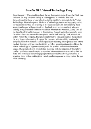 Benefits Of A Virtual Technology Essay
Case Summary: When thinking about the top three points in the Kimberly Clack case
indicates the way customer s shop in store opposed to virtually. The case
demonstrates that there several adjustments that need to be completed with Virtual
Technology. These changes to this form of technology present an integrating end to
the traditional method for shopping in the business sector. In implementing these
strategies/changes will permit quicker feedback, more economical and adequate
training along with other forms of evaluation (O Brien and Marakas, 2009). One of
the benefits of virtual technology is this strategic form of technology embarks upon
the value of service rendered to companies similar to Kimberly Clark presents to
sellers within the company. Implementing formative strategies such as these aids in
the way buyers plan to shop. It equips the customer with the ability to virtually
compare product in more or a visual aspect even including a new product that hit the
market. Shoppers will have the flexibility to reflect upon the data retrieved from the
virtual technology to support the companies the product and the developmental
stages. These methods will promote that shopping with the opportunity to explore
product goods/services through a system that reconstructs the way we shop aisle by
aisle. This technique is more engaging for the customer to actively participate in
selecting items before making their virtual purchase opposed to being put on the spot
when shopping
 