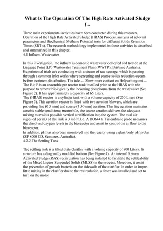 What Is The Operation Of The High Rate Activated Sludge
(...
Three main experimental activities have been conducted during this research.
Operation of the High Rate Activated Sludge (HRAS) Process, analysis of relevant
parameters and Biochemical Methane Potential tests for different Solids Retention
Times (SRT s). The research methodology implemented in these activities is described
and summarized in this chapter.
4.1 Influent Wastewater
In this investigation, the influent is domestic wastewater collected and treated at the
Luggage Point (LP) Wastewater Treatment Plant (WWTP), Brisbane Australia.
Experimental trials are conducting with a stream of raw sewage, which is passing
through a common inlet works where screening and coarse solids reduction occurs
before treatment distribution. The inlet ... Show more content on Helpwriting.net ...
The Bio P is an anaerobic pre reactor tank installed prior to the HRAS with the
purpose to remove biologically the incoming phosphorus from the wastewater (See
Figure 2). It has approximately a capacity of 65 Liters.
The (HRAS) reactor is a cylinder tank with a volume capacity of 250 Liters (See
Figure 3). This aeration reactor is fitted with two aeration blowers, which are
providing fine (0 3 mm) and coarse (3 50 mm) aeration. The fine aeration maintains
aerobic stable conditions; meanwhile, the coarse aeration delivers the adequate
mixing to avoid a possible vertical stratification into the system. The total air
supplied per m3 of the tank is 3 m3/m3.d. A DO6441/ T membrane probe measures
the dissolved oxygen levels in the bioreactor and assist to control the airflow to the
bioreactor.
In addition, pH has also been monitored into the reactor using a glass body pH probe
(SP 8000 CD, Sensorex, Australia).
4.2.2 The Settling Tank
The settling tank is a tilted plate clarifier with a volume capacity of 800 Liters. Its
structure has a diagonally modified bottom (See Figure 4). An internal Return
Activated Sludge (RAS) recirculation has being installed to facilitate the settleability
of the Mixed Liquor Suspended Solids (MLSS) in the process. Moreover, it assist
the prevention of growth bacteria on the sidewalls of the clarifier. In order to impart
little mixing in the clarifier due to the recirculation, a timer was installed and set to
turn on the motor
 