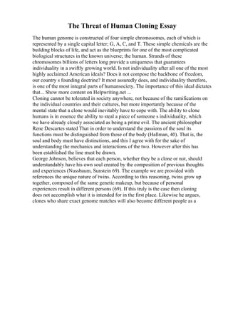 The Threat of Human Cloning Essay
The human genome is constructed of four simple chromosomes, each of which is
represented by a single capital letter; G, A, C, and T. These simple chemicals are the
building blocks of life, and act as the blueprints for one of the most complicated
biological structures in the known universe; the human. Strands of these
chromosomes billions of letters long provide a uniqueness that guarantees
individuality in a swiftly growing world. Is not individuality after all one of the most
highly acclaimed American ideals? Does it not compose the backbone of freedom,
our country s founding doctrine? It most assuredly does, and individuality therefore,
is one of the most integral parts of humansociety. The importance of this ideal dictates
that... Show more content on Helpwriting.net ...
Cloning cannot be tolerated in society anywhere, not because of the ramifications on
the individual countries and their cultures, but more importantly because of the
mental state that a clone would inevitably have to cope with. The ability to clone
humans is in essence the ability to steal a piece of someone s individuality, which
we have already closely associated as being a prime evil. The ancient philosopher
Rene Descartes stated That in order to understand the passions of the soul its
functions must be distinguished from those of the body (Hallman, 40). That is, the
soul and body must have distinctions, and this I agree with for the sake of
understanding the mechanics and interactions of the two. However after this has
been established the line must be drawn.
George Johnson, believes that each person, whether they be a clone or not, should
understandably have his own soul created by the composition of previous thoughts
and experiences (Nussbaum, Sunstein 69). The example we are provided with
references the unique nature of twins. According to this reasoning, twins grow up
together, composed of the same genetic makeup, but because of personal
experiences result in different persons (69). If this truly is the case then cloning
does not accomplish what it is intended for in the first place. Likewise he argues,
clones who share exact genome matches will also become different people as a
 