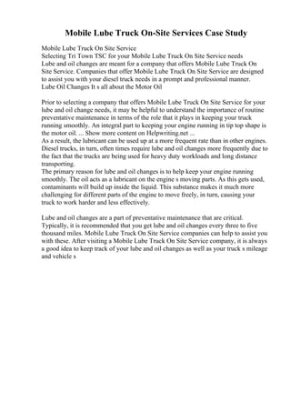 Mobile Lube Truck On-Site Services Case Study
Mobile Lube Truck On Site Service
Selecting Tri Town TSC for your Mobile Lube Truck On Site Service needs
Lube and oil changes are meant for a company that offers Mobile Lube Truck On
Site Service. Companies that offer Mobile Lube Truck On Site Service are designed
to assist you with your diesel truck needs in a prompt and professional manner.
Lube Oil Changes It s all about the Motor Oil
Prior to selecting a company that offers Mobile Lube Truck On Site Service for your
lube and oil change needs, it may be helpful to understand the importance of routine
preventative maintenance in terms of the role that it plays in keeping your truck
running smoothly. An integral part to keeping your engine running in tip top shape is
the motor oil. ... Show more content on Helpwriting.net ...
As a result, the lubricant can be used up at a more frequent rate than in other engines.
Diesel trucks, in turn, often times require lube and oil changes more frequently due to
the fact that the trucks are being used for heavy duty workloads and long distance
transporting.
The primary reason for lube and oil changes is to help keep your engine running
smoothly. The oil acts as a lubricant on the engine s moving parts. As this gets used,
contaminants will build up inside the liquid. This substance makes it much more
challenging for different parts of the engine to move freely, in turn, causing your
truck to work harder and less effectively.
Lube and oil changes are a part of preventative maintenance that are critical.
Typically, it is recommended that you get lube and oil changes every three to five
thousand miles. Mobile Lube Truck On Site Service companies can help to assist you
with these. After visiting a Mobile Lube Truck On Site Service company, it is always
a good idea to keep track of your lube and oil changes as well as your truck s mileage
and vehicle s
 