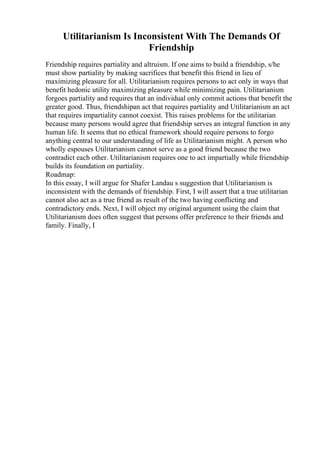 Utilitarianism Is Inconsistent With The Demands Of
Friendship
Friendship requires partiality and altruism. If one aims to build a friendship, s/he
must show partiality by making sacrifices that benefit this friend in lieu of
maximizing pleasure for all. Utilitarianism requires persons to act only in ways that
benefit hedonic utility maximizing pleasure while minimizing pain. Utilitarianism
forgoes partiality and requires that an individual only commit actions that benefit the
greater good. Thus, friendshipan act that requires partiality and Utilitarianism an act
that requires impartiality cannot coexist. This raises problems for the utilitarian
because many persons would agree that friendship serves an integral function in any
human life. It seems that no ethical framework should require persons to forgo
anything central to our understanding of life as Utilitarianism might. A person who
wholly espouses Utilitarianism cannot serve as a good friend because the two
contradict each other. Utilitarianism requires one to act impartially while friendship
builds its foundation on partiality.
Roadmap:
In this essay, I will argue for Shafer Landau s suggestion that Utilitarianism is
inconsistent with the demands of friendship. First, I will assert that a true utilitarian
cannot also act as a true friend as result of the two having conflicting and
contradictory ends. Next, I will object my original argument using the claim that
Utilitarianism does often suggest that persons offer preference to their friends and
family. Finally, I
 