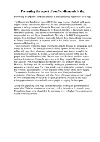Preventing the export of conflict diamonds in the...
Preventing the export of conflict diamonds in the Democratic Republic of the Congo
The Democratic Republic of Congo (DRC) has large reserves of cobalt, gold, gems,
copper, timber, and uranium. However, the most valuable resource that the DRC
possess is its large reserve of diamonds. Diamonds essentially serve as a pillar to the
DRC s struggling economy. Plagued by civil unrest, the DRC is desperately trying to
stabilize its economy. Their efforts have been met with stiff resistance due to the
ongoing civil war and illegal diamond trade. Not only is the DRC losing potential
revenue from the illegal mining of diamonds, but also these diamonds are being used
to finance the rebel armies. In response, the U.N. has drafted several ... Show more
content on Helpwriting.net ...
The exploitations of the land began when King Leopold declared all unoccupied land
owned by the state. This move gave him exclusive rights to the lucrative trade in
rubber and ivory. Soon afterwards, private companies were formed to exploit the
natural mineral wealth of the Congo. Along with the exploitation of the land, the
people were forced into slave labor. Natives were brutally forced to collect rubber
and mine for minerals. Under the agreement with King Leopold, Belgium annexed
the Congo in 1908. Under Belgian rule forced labor was gradually phased out.
However, the Congo was still perceived by the Belgian government as merely an
economic investment. Very few if any initiatives were established in order to promote
the economic development of sectors important to the welfare of the native people.
The economic developments that were initiated were directly related to the
exploitation of the land. Railroads and other forms of transportation were developed
in order to increase the profits of the Belgian government. Plantations and large
mining operations were formed with native people occupying the labor pool.
Along with exploiting the Congo s natural resources, the Belgian government also
established Christian missionaries in order to civilize the natives. As a result, many
Congolese citizens were educated at the secondary level or higher. These same people
would eventually protest
 