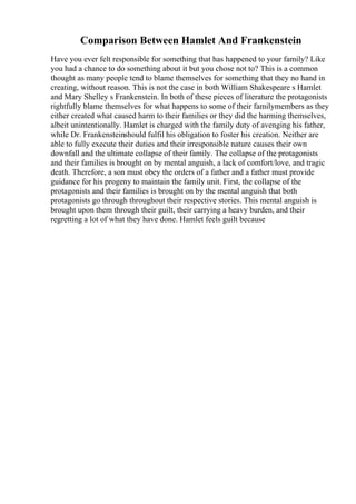 Comparison Between Hamlet And Frankenstein
Have you ever felt responsible for something that has happened to your family? Like
you had a chance to do something about it but you chose not to? This is a common
thought as many people tend to blame themselves for something that they no hand in
creating, without reason. This is not the case in both William Shakespeare s Hamlet
and Mary Shelley s Frankenstein. In both of these pieces of literature the protagonists
rightfully blame themselves for what happens to some of their familymembers as they
either created what caused harm to their families or they did the harming themselves,
albeit unintentionally. Hamlet is charged with the family duty of avenging his father,
while Dr. Frankensteinshould fulfil his obligation to foster his creation. Neither are
able to fully execute their duties and their irresponsible nature causes their own
downfall and the ultimate collapse of their family. The collapse of the protagonists
and their families is brought on by mental anguish, a lack of comfort/love, and tragic
death. Therefore, a son must obey the orders of a father and a father must provide
guidance for his progeny to maintain the family unit. First, the collapse of the
protagonists and their families is brought on by the mental anguish that both
protagonists go through throughout their respective stories. This mental anguish is
brought upon them through their guilt, their carrying a heavy burden, and their
regretting a lot of what they have done. Hamlet feels guilt because
 