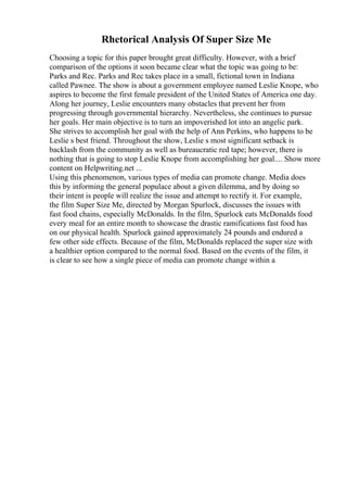 Rhetorical Analysis Of Super Size Me
Choosing a topic for this paper brought great difficulty. However, with a brief
comparison of the options it soon became clear what the topic was going to be:
Parks and Rec. Parks and Rec takes place in a small, fictional town in Indiana
called Pawnee. The show is about a government employee named Leslie Knope, who
aspires to become the first female president of the United States of America one day.
Along her journey, Leslie encounters many obstacles that prevent her from
progressing through governmental hierarchy. Nevertheless, she continues to pursue
her goals. Her main objective is to turn an impoverished lot into an angelic park.
She strives to accomplish her goal with the help of Ann Perkins, who happens to be
Leslie s best friend. Throughout the show, Leslie s most significant setback is
backlash from the community as well as bureaucratic red tape; however, there is
nothing that is going to stop Leslie Knope from accomplishing her goal.... Show more
content on Helpwriting.net ...
Using this phenomenon, various types of media can promote change. Media does
this by informing the general populace about a given dilemma, and by doing so
their intent is people will realize the issue and attempt to rectify it. For example,
the film Super Size Me, directed by Morgan Spurlock, discusses the issues with
fast food chains, especially McDonalds. In the film, Spurlock eats McDonalds food
every meal for an entire month to showcase the drastic ramifications fast food has
on our physical health. Spurlock gained approximately 24 pounds and endured a
few other side effects. Because of the film, McDonalds replaced the super size with
a healthier option compared to the normal food. Based on the events of the film, it
is clear to see how a single piece of media can promote change within a
 