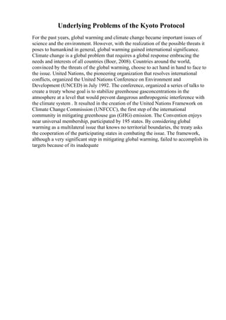 Underlying Problems of the Kyoto Protocol
For the past years, global warming and climate change became important issues of
science and the environment. However, with the realization of the possible threats it
poses to humankind in general, global warming gained international significance.
Climate change is a global problem that requires a global response embracing the
needs and interests of all countries (Boer, 2008). Countries around the world,
convinced by the threats of the global warming, choose to act hand in hand to face to
the issue. United Nations, the pioneering organization that resolves international
conflicts, organized the United Nations Conference on Environment and
Development (UNCED) in July 1992. The conference, organized a series of talks to
create a treaty whose goal is to stabilize greenhouse gasconcentrations in the
atmosphere at a level that would prevent dangerous anthropogenic interference with
the climate system . It resulted in the creation of the United Nations Framework on
Climate Change Commission (UNFCCC), the first step of the international
community in mitigating greenhouse gas (GHG) emission. The Convention enjoys
near universal membership, participated by 195 states. By considering global
warming as a multilateral issue that knows no territorial boundaries, the treaty asks
the cooperation of the participating states in combating the issue. The framework,
although a very significant step in mitigating global warming, failed to accomplish its
targets because of its inadequate
 