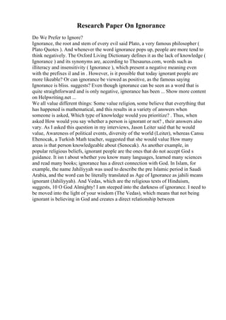 Research Paper On Ignorance
Do We Prefer to Ignore?
Ignorance, the root and stem of every evil said Plato, a very famous philosopher (
Plato Quotes ). And whenever the word ignorance pops up, people are more tend to
think negatively. The Oxford Living Dictionary defines it as the lack of knowledge (
Ignorance ) and its synonyms are, according to Thesaurus.com, words such as
illiteracy and insensitivity ( Ignorance ), which present a negative meaning even
with the prefixes il and in . However, is it possible that today ignorant people are
more likeable? Or can ignorance be viewed as positive, as the famous saying
Ignorance is bliss. suggests? Even though ignorance can be seen as a word that is
quite straightforward and is only negative, ignorance has been ... Show more content
on Helpwriting.net ...
We all value different things: Some value religion, some believe that everything that
has happened is mathematical, and this results in a variety of answers when
someone is asked, Which type of knowledge would you prioritize? . Thus, when
asked How would you say whether a person is ignorant or not? , their answers also
vary. As I asked this question in my interviews, Jason Leiter said that he would
value, Awareness of political events, diversity of the world (Leiter), whereas Cansu
Ећenocak, a Turkish Math teacher, suggested that she would value How many
areas is that person knowledgeable about (Senocak). As another example, in
popular religious beliefs, ignorant people are the ones that do not accept God s
guidance. It isn t about whether you know many languages, learned many sciences
and read many books; ignorance has a direct connection with God. In Islam, for
example, the name Jahiliyyah was used to describe the pre Islamic period in Saudi
Arabia, and the word can be literally translated as Age of Ignorance as jahili means
ignorant (Jahiliyyah). And Vedas, which are the religious texts of Hinduism,
suggests, 10 O God Almighty! I am steeped into the darkness of ignorance. I need to
be moved into the light of your wisdom (The Vedas), which means that not being
ignorant is believing in God and creates a direct relationship between
 