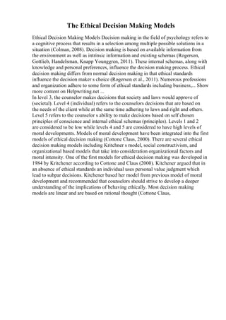 The Ethical Decision Making Models
Ethical Decision Making Models Decision making in the field of psychology refers to
a cognitive process that results in a selection among multiple possible solutions in a
situation (Colman, 2008). Decision making is based on available information from
the environment as well as intrinsic information and existing schemas (Rogerson,
Gottlieb, Handelsman, Knapp Younggren, 2011). These internal schemas, along with
knowledge and personal preferences, influence the decision making process. Ethical
decision making differs from normal decision making in that ethical standards
influence the decision maker s choice (Rogerson et al., 2011). Numerous professions
and organization adhere to some form of ethical standards including business,... Show
more content on Helpwriting.net ...
In level 3, the counselor makes decisions that society and laws would approve of
(societal). Level 4 (individual) refers to the counselors decisions that are based on
the needs of the client while at the same time adhering to laws and right and others.
Level 5 refers to the counselor s ability to make decisions based on self chosen
principles of conscience and internal ethical schemas (principles). Levels 1 and 2
are considered to be low while levels 4 and 5 are considered to have high levels of
moral developments. Models of moral development have been integrated into the first
models of ethical decision making (Cottone Claus, 2000). There are several ethical
decision making models including Kritchner s model, social constructivism, and
organizational based models that take into consideration organizational factors and
moral intensity. One of the first models for ethical decision making was developed in
1984 by Kritchener according to Cottone and Claus (2000). Kitchener argued that in
an absence of ethical standards an individual uses personal value judgment which
lead to subpar decisions. Kitchener based her model from previous model of moral
development and recommended that counselors should strive to develop a deeper
understanding of the implications of behaving ethically. Most decision making
models are linear and are based on rational thought (Cottone Claus,
 