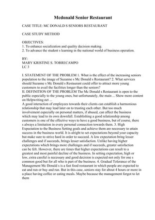 Mcdonald Senior Restaurant
CASE TITLE: MC DONALD S SENIORS RESTAURANT
CASE STUDY METHOD
OBJECTIVES:
1. To enhance socialization and quality decision making.
2. To advance the student s learning in the national world of business operation.
BY:
MARY KRISTINE S. TORRECAMPO
LC 3
I. STATEMENT OF THE PROBLEM 1. What is the effect of the increasing seniors
population to the image of Suzanne s Mc Donald s Restaurant? 2. What services
should Suzanne s Mc Donald s Restaurant could offer to attract more young
customers to avail the facilities longer than the seniors?
II. DEFINITION OF THE PROBLEM The Mc Donald s Restaurant is open to the
public especially to the young ones, but unfortunately, the main ... Show more content
on Helpwriting.net ...
A good interaction of employees towards their clients can establish a harmonious
relationship that may lead later on to trusting each other. But too much
involvement especially on personal matters, if abused, can affect the business
which may lead to its own downfall. Establishing a good relationship among
customers is one of the effective ways to have a good business, but of course, there
s always a limitation in every personal connection towards them. 3. High
Expectation to the Business Setting goals and achieve them are necessary to attain
success in the business world. It is alright to set expectations beyond your capacity
but make sure to strive hard in order to succeed. A low expectation bring lesser
challenges and if succeeds, brings lesser satisfaction. Unlike having higher
expectations which brings more challenges and if succeeds, greater satisfaction
can be felt. However, there are times that higher expectations can result to a
greatest and most painful decline of the business. In setting expectation, high or
low, extra careful is necessary and good decision is expected not only for one s
common good but for all who is part of the business. 4. Gradual Tolerance of the
Management Mc Donald s is a fast food restaurant in which people are expected to
eat and run or buy and run. But in this case, seniors stay for about 4 hours or more in
a place having coffee or eating meals. Maybe because the management forgot to let
them
 