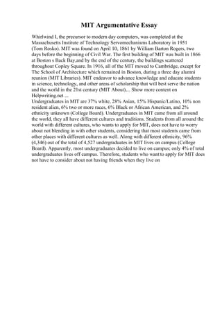 MIT Argumentative Essay
Whirlwind I, the precursor to modern day computers, was completed at the
Massachusetts Institute of Technology Servomechanisms Laboratory in 1951
(Tom Rosko). MIT was found on April 10, 1861 by William Barton Rogers, two
days before the beginning of Civil War. The first building of MIT was built in 1866
at Boston s Back Bay,and by the end of the century, the buildings scattered
throughout Copley Square. In 1916, all of the MIT moved to Cambridge, except for
The School of Architecture which remained in Boston, during a three day alumni
reunion (MIT Libraries). MIT endeavor to advance knowledge and educate students
in science, technology, and other areas of scholarship that will best serve the nation
and the world in the 21st century (MIT About).... Show more content on
Helpwriting.net ...
Undergraduates in MIT are 37% white, 28% Asian, 15% Hispanic/Latino, 10% non
resident alien, 6% two or more races, 6% Black or African American, and 2%
ethnicity unknown (College Board). Undergraduates in MIT came from all around
the world, they all have different cultures and traditions. Students from all around the
world with different cultures, who wants to apply for MIT, does not have to worry
about not blending in with other students, considering that most students came from
other places with different cultures as well. Along with different ethnicity, 96%
(4,346) out of the total of 4,527 undergraduates in MIT lives on campus (College
Board). Apparently, most undergraduates decided to live on campus; only 4% of total
undergraduates lives off campus. Therefore, students who want to apply for MIT does
not have to consider about not having friends when they live on
 