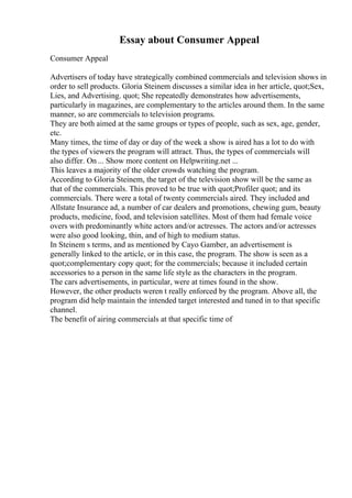 Essay about Consumer Appeal
Consumer Appeal
Advertisers of today have strategically combined commercials and television shows in
order to sell products. Gloria Steinem discusses a similar idea in her article, quot;Sex,
Lies, and Advertising. quot; She repeatedly demonstrates how advertisements,
particularly in magazines, are complementary to the articles around them. In the same
manner, so are commercials to television programs.
They are both aimed at the same groups or types of people, such as sex, age, gender,
etc.
Many times, the time of day or day of the week a show is aired has a lot to do with
the types of viewers the program will attract. Thus, the types of commercials will
also differ. On ... Show more content on Helpwriting.net ...
This leaves a majority of the older crowds watching the program.
According to Gloria Steinem, the target of the television show will be the same as
that of the commercials. This proved to be true with quot;Profiler quot; and its
commercials. There were a total of twenty commercials aired. They included and
Allstate Insurance ad, a number of car dealers and promotions, chewing gum, beauty
products, medicine, food, and television satellites. Most of them had female voice
overs with predominantly white actors and/or actresses. The actors and/or actresses
were also good looking, thin, and of high to medium status.
In Steinem s terms, and as mentioned by Cayo Gamber, an advertisement is
generally linked to the article, or in this case, the program. The show is seen as a
quot;complementary copy quot; for the commercials; because it included certain
accessories to a person in the same life style as the characters in the program.
The cars advertisements, in particular, were at times found in the show.
However, the other products weren t really enforced by the program. Above all, the
program did help maintain the intended target interested and tuned in to that specific
channel.
The benefit of airing commercials at that specific time of
 