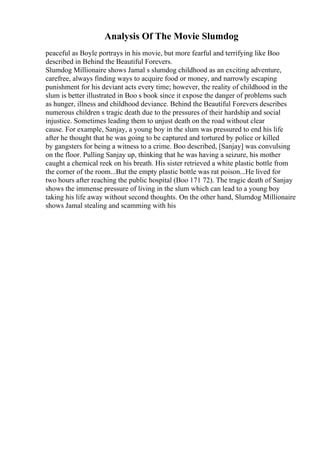 Analysis Of The Movie Slumdog
peaceful as Boyle portrays in his movie, but more fearful and terrifying like Boo
described in Behind the Beautiful Forevers.
Slumdog Millionaire shows Jamal s slumdog childhood as an exciting adventure,
carefree, always finding ways to acquire food or money, and narrowly escaping
punishment for his deviant acts every time; however, the reality of childhood in the
slum is better illustrated in Boo s book since it expose the danger of problems such
as hunger, illness and childhood deviance. Behind the Beautiful Forevers describes
numerous children s tragic death due to the pressures of their hardship and social
injustice. Sometimes leading them to unjust death on the road without clear
cause. For example, Sanjay, a young boy in the slum was pressured to end his life
after he thought that he was going to be captured and tortured by police or killed
by gangsters for being a witness to a crime. Boo described, [Sanjay] was convulsing
on the floor. Pulling Sanjay up, thinking that he was having a seizure, his mother
caught a chemical reek on his breath. His sister retrieved a white plastic bottle from
the corner of the room...But the empty plastic bottle was rat poison...He lived for
two hours after reaching the public hospital (Boo 171 72). The tragic death of Sanjay
shows the immense pressure of living in the slum which can lead to a young boy
taking his life away without second thoughts. On the other hand, Slumdog Millionaire
shows Jamal stealing and scamming with his
 