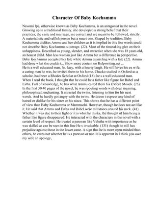 Character Of Baby Kochamma
Navomi Ipe, otherwise known as Baby Kochamma, is an antagonist in the novel.
Growing up in a traditional family, she developed a strong belief that their
practices, the caste and marriage, are correct and are meant to be followed, strictly.
A materialistic and selfish person but a smart one. Shaped by tradition, Baby
Kochamma dislikes Ammu and her children as it is implied in this line words could
not describe Baby Kochamma s outrage. (22). Most of the timetaking glee on their
unhappiness. Described as young, slender, and attractive when she was 18 years old,
an honest child. Man less woman just like Ammu but a difference in perspective.
Baby Kochamma accepted her fate while Ammu quarreling with a fate (22). Ammu
had done what she couldn t... Show more content on Helpwriting.net ...
He is a well educated man, fat, lazy, with a hearty laugh. He still loves his ex wife,
a caring man he was, he invited them to his home. Chacko studied in Oxford as a
scholar, had been a Rhodes Scholar at Oxford (18), he s a well educated man.
When I read the book, I thought that he could be a father like figure for Rahel and
Estha. Full of knowledge, he has what Ammu called them his Oxford Moods. (26).
In the first 30 40 pages of the novel, he was spouting words with deep meaning,
philosophical, enchanting. It attracted the twins, listening to him for his next
words. And he hardly got angry with the twins. He doesn t express any kind of
hatred or dislike for his sister or his niece. This shows that he has a different point
of view than Baby Kochamma or Mammachi. However, though he does not act like
it, He said that Ammu and Estha and Rahel were millstones around his neck. (41).
Whether it was due to their fight or it is what he thinks, the thought of him being a
father like figure disappeared. He interacted with the characters in the novel with a
certain level of respect. He treated a paravan like Velutha with importance as he
was skilled as can be seen in this line He s invaluable. (131) though he still has
prejudice against those in the lower caste. A sign that he is more open minded than
others, he cares not whether he is a paravan or not. It is apparent in I think you owe
my wife an apology,
 