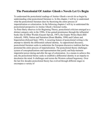 The Postcolonial Of Amitav Ghosh s Novels Let Us Begin
To understand the postcolonial readings of Amitav Ghosh s novels let us begin by
understanding what postcolonial literature is. In this chapter, I will try to understand
what the postcolonial literature does by theorizing the entire process of
imperialization or colonization. In the following chapters I will try to understand the
postcolonial perspective in Amitav Ghosh s fictional works.
As Peter Barry observes in his Beginning Theory, postcolonial criticism emerged as a
distinct category only in the 1990s. It has gained prominence through the influential
books like In Other Worlds (Gayatri Spivak, 1987), the Empire Writes Back (Bill
Ashcroft, 1989), Nation and Narration (Homi Bhabha, 1990) and Culture and
Imperialism (Edward Said, 1993). A recurring feature of postcolonial writing is the
attempt to identify the differential cultural identity. As oppositional discourse,
postcolonial literature seeks to undermine the European discursive tradition that has
promoted the entire process of imperialization. The postcolonial theory challenges
system of conceptualizations and representation that justify and help maintain
imperialist power during and after the age of colonization. As a means to achieve this
end, the postcolonial theory seeks to establish a differential identity in an impulse to
decolonize the mind. It challenges and resists the Western cultural hegemony. Over
the last few decades postcolonial theory has evolved through different stages to
encompass a variety of
 