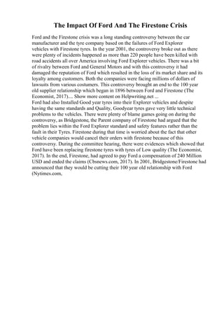 The Impact Of Ford And The Firestone Crisis
Ford and the Firestone crisis was a long standing controversy between the car
manufacturer and the tyre company based on the failures of Ford Explorer
vehicles with Firestone tyres. In the year 2001, the controversy broke out as there
were plenty of incidents happened as more than 220 people have been killed with
road accidents all over America involving Ford Explorer vehicles. There was a bit
of rivalry between Ford and General Motors and with this controversy it had
damaged the reputation of Ford which resulted in the loss of its market share and its
loyalty among customers. Both the companies were facing millions of dollars of
lawsuits from various costumers. This controversy brought an end to the 100 year
old supplier relationship which began in 1896 between Ford and Firestone (The
Economist, 2017).... Show more content on Helpwriting.net ...
Ford had also Installed Good year tyres into their Explorer vehicles and despite
having the same standards and Quality, Goodyear tyres gave very little technical
problems to the vehicles. There were plenty of blame games going on during the
controversy, as Bridgestone, the Parent company of Firestone had argued that the
problem lies within the Ford Explorer standard and safety features rather than the
fault in their Tyres. Firestone during that time is worried about the fact that other
vehicle companies would cancel their orders with firestone because of this
controversy. During the committee hearing, there were evidences which showed that
Ford have been replacing firestone tyres with tyres of Low quality (The Economist,
2017). In the end, Firestone, had agreed to pay Ford a compensation of 240 Million
USD and ended the claims (Cbsnews.com, 2017). In 2001, Bridgestone/Firestone had
announced that they would be cutting their 100 year old relationship with Ford
(Nytimes.com,
 