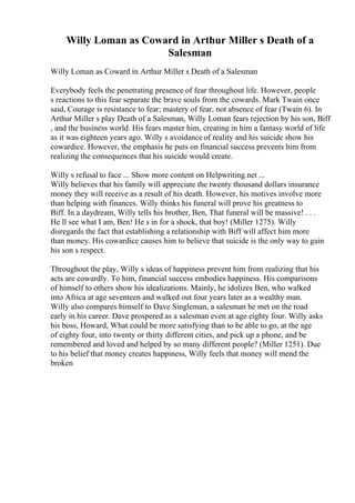 Willy Loman as Coward in Arthur Miller s Death of a
Salesman
Willy Loman as Coward in Arthur Miller s Death of a Salesman
Everybody feels the penetrating presence of fear throughout life. However, people
s reactions to this fear separate the brave souls from the cowards. Mark Twain once
said, Courage is resistance to fear; mastery of fear, not absence of fear (Twain 6). In
Arthur Miller s play Death of a Salesman, Willy Loman fears rejection by his son, Biff
, and the business world. His fears master him, creating in him a fantasy world of life
as it was eighteen years ago. Willy s avoidance of reality and his suicide show his
cowardice. However, the emphasis he puts on financial success prevents him from
realizing the consequences that his suicide would create.
Willy s refusal to face ... Show more content on Helpwriting.net ...
Willy believes that his family will appreciate the twenty thousand dollars insurance
money they will receive as a result of his death. However, his motives involve more
than helping with finances. Willy thinks his funeral will prove his greatness to
Biff. In a daydream, Willy tells his brother, Ben, That funeral will be massive! . . .
He ll see what I am, Ben! He s in for a shock, that boy! (Miller 1275). Willy
disregards the fact that establishing a relationship with Biff will affect him more
than money. His cowardice causes him to believe that suicide is the only way to gain
his son s respect.
Throughout the play, Willy s ideas of happiness prevent him from realizing that his
acts are cowardly. To him, financial success embodies happiness. His comparisons
of himself to others show his idealizations. Mainly, he idolizes Ben, who walked
into Africa at age seventeen and walked out four years later as a wealthy man.
Willy also compares himself to Dave Singleman, a salesman he met on the road
early in his career. Dave prospered as a salesman even at age eighty four. Willy asks
his boss, Howard, What could be more satisfying than to be able to go, at the age
of eighty four, into twenty or thirty different cities, and pick up a phone, and be
remembered and loved and helped by so many different people? (Miller 1251). Due
to his belief that money creates happiness, Willy feels that money will mend the
broken
 