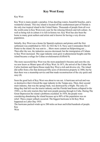 Key West Essay
Key West
Key West is many people s paradise. It has dazzling waters, beautiful beaches, and a
wonderful climate. This tiny island is located off the southernmost part of Florida is
the only true tropical island in the United States. Thousands of people from all over
the world come to Key West every year for the relaxing lifestyle and rich culture. As
well as being rich in culture it is rich in history too. Key West has also been the
home to many great authors and artists and is known for having a very diverse
population.
Initially, Key West was a home for Spanish explorers and pirates until the first
settlement was established in 1822. In 1822 the U.S. Navy sent Commodore David
Porter to the island. He was sent to ... Show more content on Helpwriting.net ...
Then after the war, the industries success decreased, but the immigration of Cubans
to Key West increased. The cigar industry soon grew to phenomenal heights and the
island became a refuge for Cuban revolutionaries (Gifford 9).
The more successful Key West was the more populated it became and soon the city
we now know as Miami spun off of Key West. In 1871, the arrival of the Cuban San
Carlos Institute and Opera House made Key West a rich and diverse city. The island
did suffer from a fire that destroyed fifty acres of downtown property in 1886, but by
then there was a steamship service and that made reconstruction of the city quick and
easy (4).
Soon the good luck of Key West was about to run out. A hurricane arrived and was
so destructive that it forced the cigar industry to the Tampa area. Then, their second
main industry, that was the sponge beds, was destroyed by a blight. The only (5)
thing they had left was the tourist industry and the Florida land boom collapsed in the
1920 s, so the only tourists they had were people passing through to Cuba. During The
Great Depression the island s problems escalated. In 1934, the people were
considering abandoning the island because up to 80% of the population was on
relief. Then a major setback occurred. The biggest hurricane to hit Key West
happened on Labor Day 1935.
The hurricane packed winds up to 200 miles an hour and killed hundreds of people.
Key
West
 