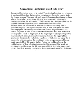 Correctional Institutions Case Study Essay
Correctional Institutions have a strict budget. Therefore, implementing new programs
is heavily reliable on how the institutions budget can be relocated to provide funds
for the new program. This paper will analyse the difficulties and challenges one faces
when trying to pilot a new program. The new programis a anger management
counseling program that will require $350,000 and two new counselors. However, the
program has shown impressive results in other correctional institutions.
The first hurdle that has to be taken is to convince a senior leadership team to
pursue the program, knowing very well that some of them are sceptical and do not
take the program very seriously, since they think that the program that will lose
interest very soon. In order to convince this team one could show them studies that
investigated the results of the program. If this program produced impressive positive
results in other facilities, there would be a couple of studies that supported this
conclusion. One could also evaluate the population of the facility and seeing that it
was similar to the populations that benefitted from the new program, would argue
that it is applicable to this specific facility. Further, one could also look at the
recidivism rates of those offenders that completed the program. If the recidivism
decreased it could be argued that this program would help re socialise inmates and
prevent them from returning to the system. The program could also affect the inmate s
 