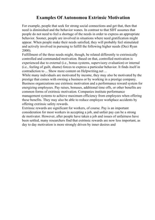 Examples Of Autonomou Extrinsic Motivation
For example, people that seek for strong social connections and get that, then that
need is diminished and the behavior wanes. In contrast to that SDT assumes that
people do not need to feel a shortage of the needs in order to express an appropriate
behavior. Sooner, people are involved in situations where need gratification might
appear. When people make their needs satisfied, they will probably feel stimulated
and actively involved in pursuing to fulfill the following higher needs (Deci Ryan
2000).
Fulfillment of the three needs might, though, be related differently to extrinsically
controlled and commanded motivation. Based on that, controlled motivation is
experienced due to external (i.e., bonus systems, supervisory evaluation) or internal
(i.e., feeling of guilt, shame) forces to express a particular behavior. It finds itself in
contradiction to ... Show more content on Helpwriting.net ...
While many individuals are motivated by income, they may also be motivated by the
prestige that comes with owning a business or by working in a prestige company.
Business organizations use extrinsic motivation and a performance reward system for
energizing employees. Pay raises, bonuses, additional time offs, or other benefits are
common forms of extrinsic motivation. Companies institute performance
management systems to achieve maximum efficiency from employees when offering
these benefits. They may also be able to reduce employee workplace accidents by
offering extrinsic safety rewards.
Extrinsic rewards are significant for workers, of course. Pay is an important
consideration for most workers in accepting a job, and unfair pay can be a strong
de motivator. However, after people have taken a job and issues of unfairness have
been settled, many researchers find that extrinsic rewards are now less important, as
day to day motivation is more strongly driven by inner desires and
 