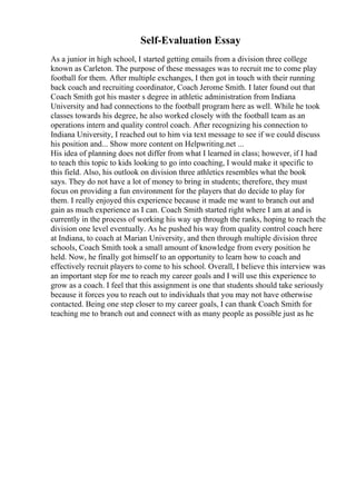 Self-Evaluation Essay
As a junior in high school, I started getting emails from a division three college
known as Carleton. The purpose of these messages was to recruit me to come play
football for them. After multiple exchanges, I then got in touch with their running
back coach and recruiting coordinator, Coach Jerome Smith. I later found out that
Coach Smith got his master s degree in athletic administration from Indiana
University and had connections to the football program here as well. While he took
classes towards his degree, he also worked closely with the football team as an
operations intern and quality control coach. After recognizing his connection to
Indiana University, I reached out to him via text message to see if we could discuss
his position and... Show more content on Helpwriting.net ...
His idea of planning does not differ from what I learned in class; however, if I had
to teach this topic to kids looking to go into coaching, I would make it specific to
this field. Also, his outlook on division three athletics resembles what the book
says. They do not have a lot of money to bring in students; therefore, they must
focus on providing a fun environment for the players that do decide to play for
them. I really enjoyed this experience because it made me want to branch out and
gain as much experience as I can. Coach Smith started right where I am at and is
currently in the process of working his way up through the ranks, hoping to reach the
division one level eventually. As he pushed his way from quality control coach here
at Indiana, to coach at Marian University, and then through multiple division three
schools, Coach Smith took a small amount of knowledge from every position he
held. Now, he finally got himself to an opportunity to learn how to coach and
effectively recruit players to come to his school. Overall, I believe this interview was
an important step for me to reach my career goals and I will use this experience to
grow as a coach. I feel that this assignment is one that students should take seriously
because it forces you to reach out to individuals that you may not have otherwise
contacted. Being one step closer to my career goals, I can thank Coach Smith for
teaching me to branch out and connect with as many people as possible just as he
 